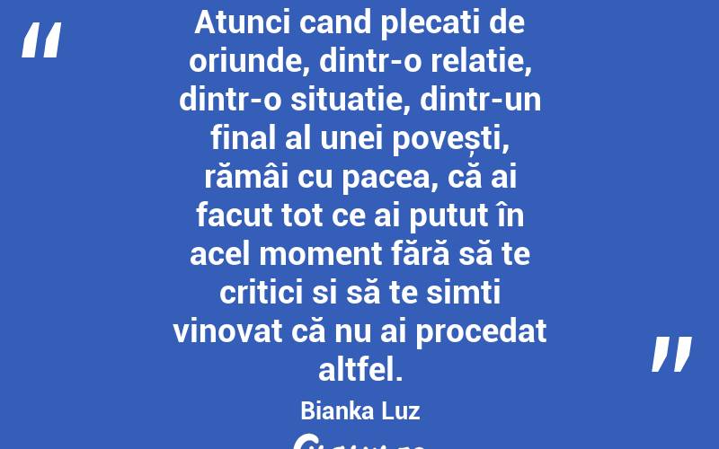 Atunci cand plecați de oriunde, dintr-o relație, dintr-o situatie, dintr-un final al unei povești, rămâi cu pacea, că ai facut tot ce ai putut în acel moment fără să te critici si să te simți vinovat că nu ai procedat altfel. Bianka Luz
