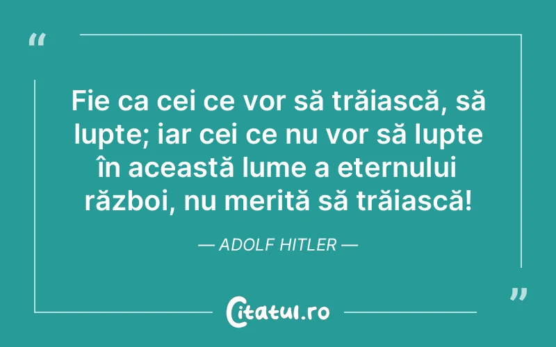 Fie ca cei ce vor să trăiască, să lupte; iar cei ce nu vor să lupte în această lume a eternului război, nu merită să trăiască! Adolf Hitler