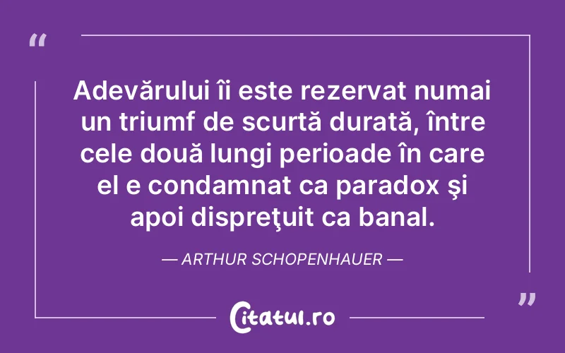 Adevărului îi este rezervat numai un triumf de scurtă durată, între cele două lungi perioade în care el e condamnat ca paradox şi apoi dispreţuit ca banal. Arthur Schopenhauer