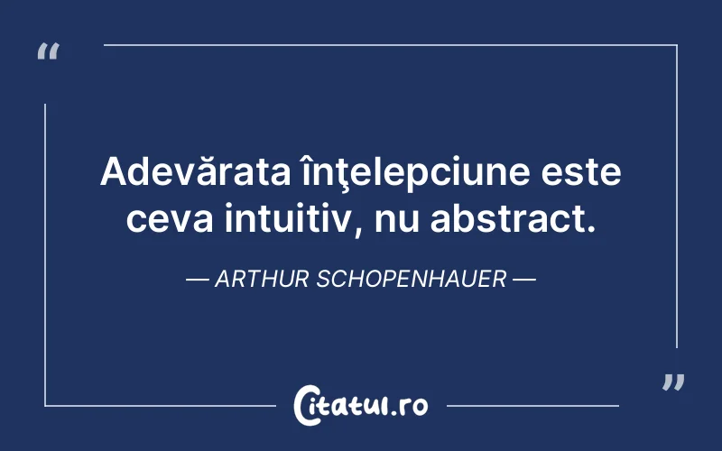 Adevărata înţelepciune este ceva intuitiv, nu abstract. Arthur Schopenhauer