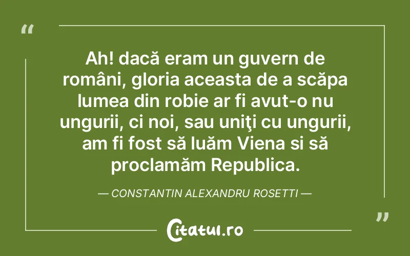 Ah! dacă eram un guvern de români, gloria aceasta de a scăpa lumea din robie ar fi avut-o nu ungurii, ci noi, sau uniţi cu ungurii, am fi fost să luăm Viena si să proclamăm Republica. Constantin Alexandru Rosetti