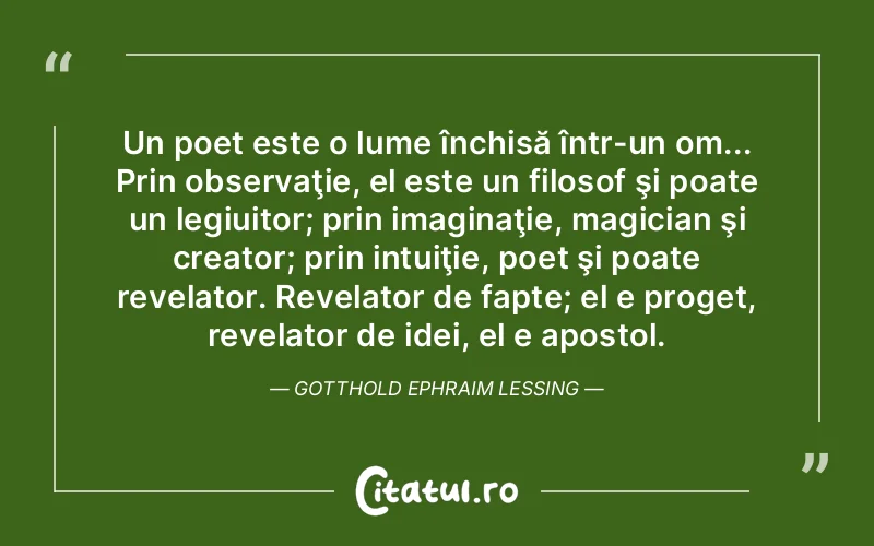 Un poet este o lume închisă într-un om... Prin observaţie, el este un filosof şi poate un legiuitor; prin imaginaţie, magician şi creator; prin intuiţie, poet şi poate revelator. Revelator de fapte; el e proget, revelator de idei, el e apostol. Gotthold Ephraim Lessing