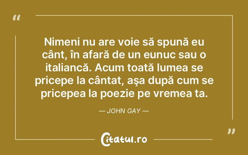 Nimeni nu are voie să spună eu cânt, în afară de un eunuc sau o italiancă. Acum toată lumea se pricepe la cântat, aşa după cum se pricepea la poezie pe vremea ta. John Gay