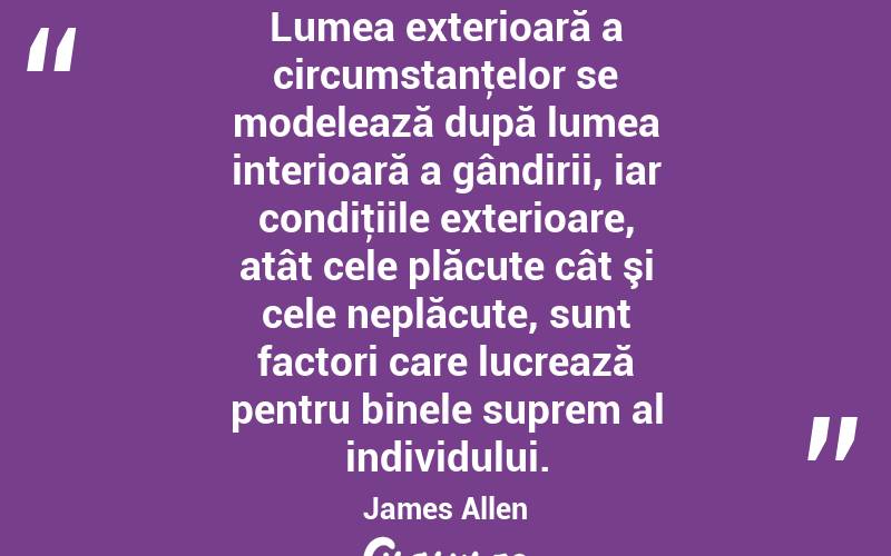 Lumea exterioară a circumstanţelor se modelează după lumea interioară a gândirii, iar condiţiile exterioare, atât cele plăcute cât şi cele neplăcute, sunt factori care lucrează pentru binele suprem al individului. James Allen
