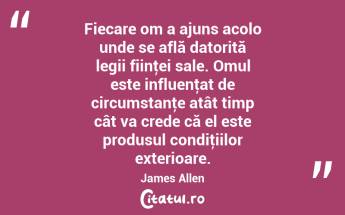 Fiecare om a ajuns acolo unde se află datorită legii fiinţei sale. Omul este influenţat de circumstanţe atât timp cât va crede că el este produsul condiţiilor exterioare. James Allen...