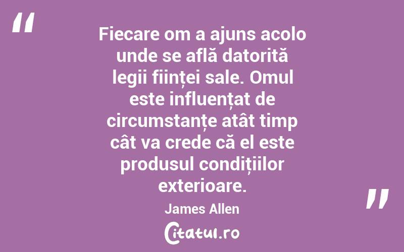 Fiecare om a ajuns acolo unde se află datorită legii fiinţei sale. Omul este influenţat de circumstanţe atât timp cât va crede că el este produsul condiţiilor exterioare. James Allen
