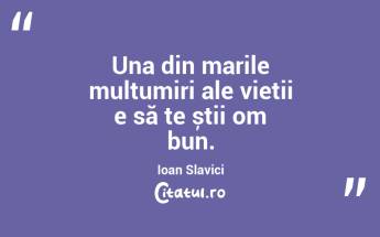 Una din marile mulțumiri ale vieții e să te știi om bun. Ioan Slavici...