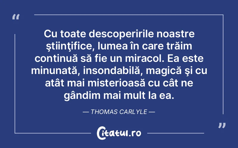Cu toate descoperirile noastre ştiinţifice, lumea în care trăim continuă să fie un miracol. Ea este minunată, insondabilă, magică şi cu atât mai misterioasă cu cât ne gândim mai mult la ea. Thomas Carlyle