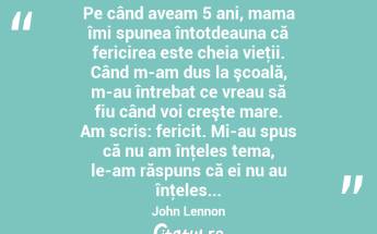 Pe când aveam 5 ani, mama îmi spunea întotdeauna că fericirea este cheia vieţii. Când m-am dus la şcoală, m-au întrebat ce vreau să fiu când voi creşte mare. Am scris: fericit. Mi-au spus că nu am înţeles tema, le-am răspuns că ei nu au înţeles... John Lennon...