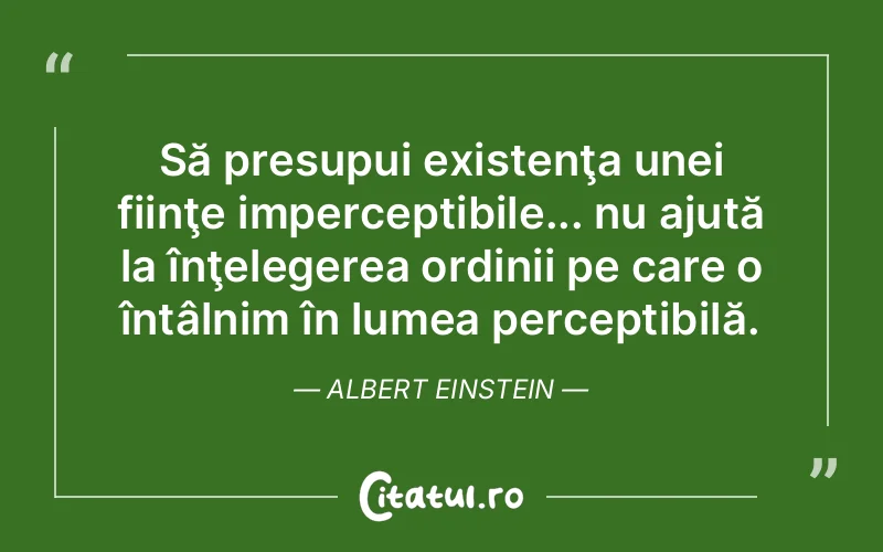 Să presupui existenţa unei fiinţe imperceptibile... nu ajută la înţelegerea ordinii pe care o întâlnim în lumea perceptibilă. Albert Einstein