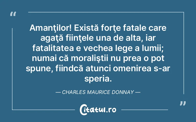 Amanţilor! Există forţe fatale care agaţă fiinţele una de alta, iar fatalitatea e vechea lege a lumii; numai că moraliştii nu prea o pot spune, fiindcă atunci omenirea s-ar speria. Charles Maurice Donnay