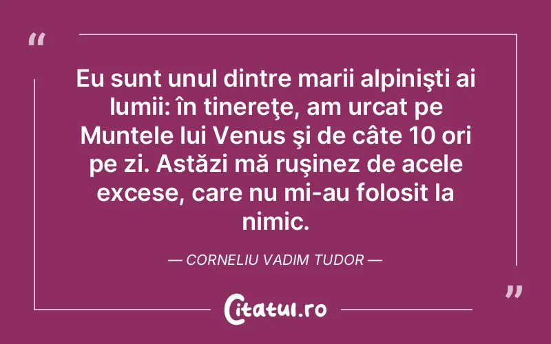 Eu sunt unul dintre marii alpinişti ai lumii: în tinereţe, am urcat pe Muntele lui Venus şi de câte 10 ori pe zi. Astăzi mă ruşinez de acele excese, care nu mi-au folosit la nimic. Corneliu Vadim Tudor