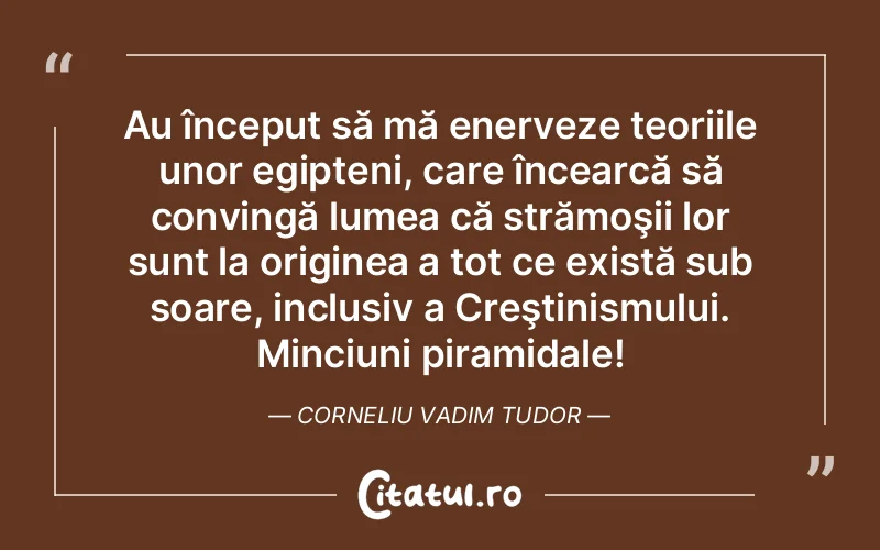 Au început să mă enerveze teoriile unor egipteni, care încearcă să convingă lumea că strămoşii lor sunt la originea a tot ce există sub soare, inclusiv a Creştinismului. Minciuni piramidale! Corneliu Vadim Tudor