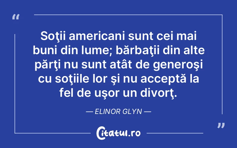 Soţii americani sunt cei mai buni din lume; bărbaţii din alte părţi nu sunt atât de generoşi cu soţiile lor şi nu acceptă la fel de uşor un divorţ. Elinor Glyn