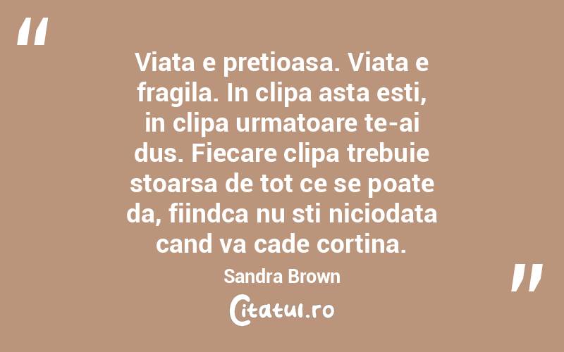 Viata e pretioasa. Viata e fragila. In clipa asta esti, in clipa urmatoare te-ai dus. Fiecare clipa trebuie stoarsa de tot ce se poate da, fiindca nu sti niciodata cand va cade cortina. Sandra Brown