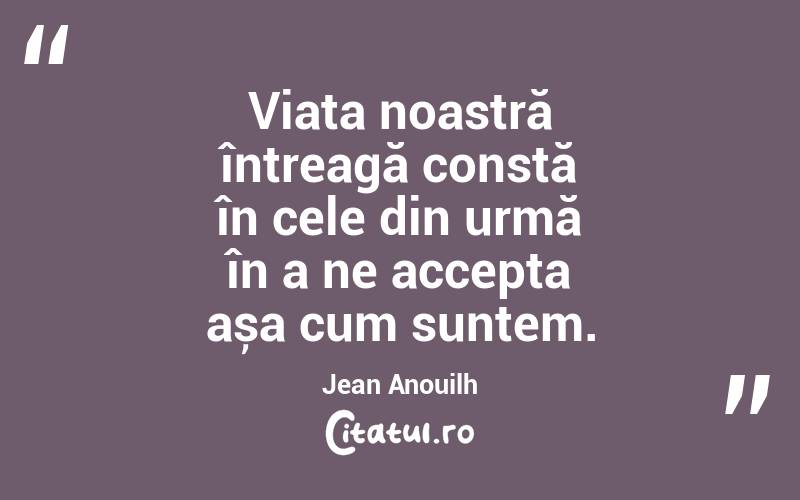 Viața noastră întreagă constă în cele din urmă în a ne accepta așa cum suntem. Jean Anouilh
