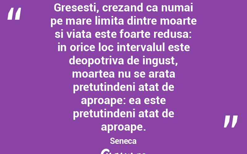 Gresesti, crezand ca numai pe mare limita dintre moarte si viata este foarte redusa: in orice loc intervalul este deopotriva de ingust, moartea nu se arata pretutindeni atat de aproape: ea este pretutindeni atat de aproape. Seneca