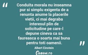 Conduita morala nu inseamna pur si simplu exigenta de a renunta anume la placerile vietii, ci mai degraba interesul plin de solicitudine pe care-l depune cineva ca sa faureasca o soarta mai buna pentru toti oamenii. Albert Einstein...