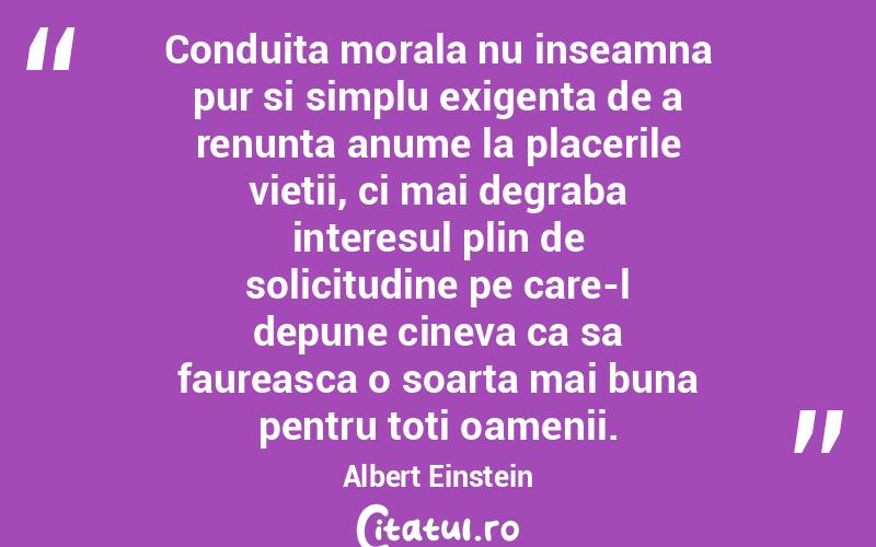Conduita morala nu inseamna pur si simplu exigenta de a renunta anume la placerile vietii, ci mai degraba interesul plin de solicitudine pe care-l depune cineva ca sa faureasca o soarta mai buna pentru toti oamenii. Albert Einstein