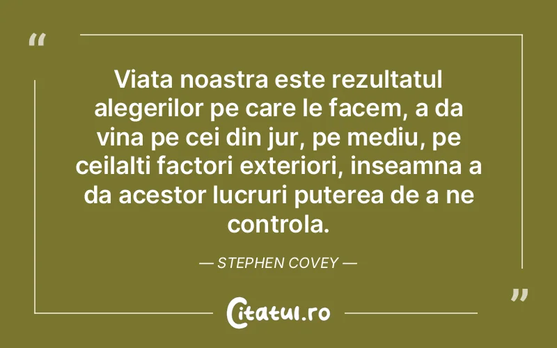 Viata noastra este rezultatul alegerilor pe care le facem, a da vina pe cei din jur, pe mediu, pe ceilalti factori exteriori, inseamna a da acestor lucruri puterea de a ne controla. Stephen Covey