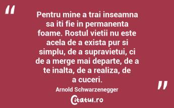 Pentru mine a trai inseamna sa iti fie in permanenta foame. Rostul vietii nu este acela de a exista pur si simplu, de a supravietui, ci de a merge mai departe, de a te inalta, de a realiza, de a cuceri. Arnold Schwarzenegger...