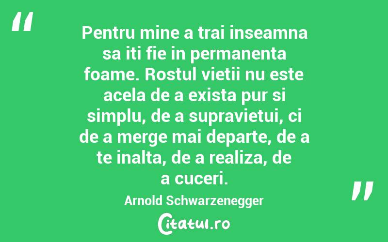 Pentru mine a trai inseamna sa iti fie in permanenta foame. Rostul vietii nu este acela de a exista pur si simplu, de a supravietui, ci de a merge mai departe, de a te inalta, de a realiza, de a cuceri. Arnold Schwarzenegger
