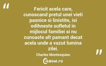 Fericit acela care, cunoscand pretul unei vieti pasnice si linistite, isi odihneste sufletul in mijlocul familiei si nu cunoaste alt pamant decat acela unde a vazut lumina zilei. Charles Montesquieu...