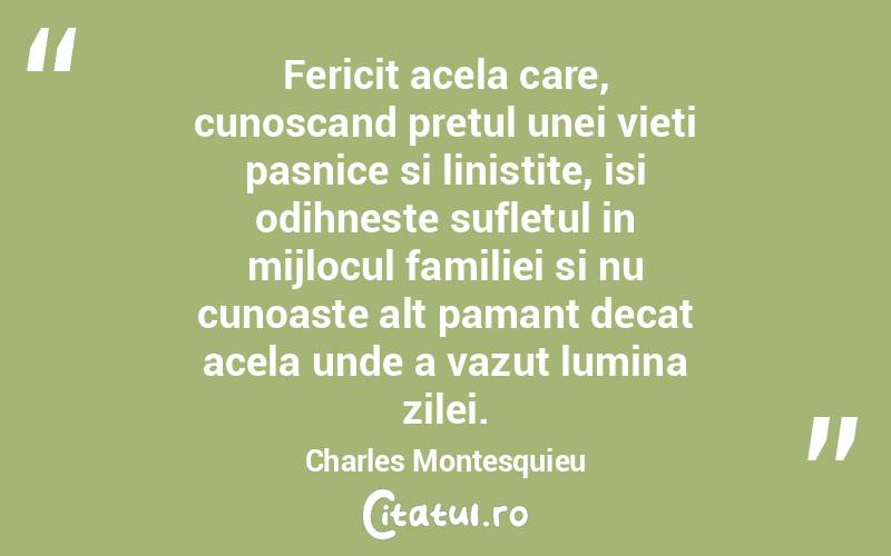 Fericit acela care, cunoscand pretul unei vieti pasnice si linistite, isi odihneste sufletul in mijlocul familiei si nu cunoaste alt pamant decat acela unde a vazut lumina zilei. Charles Montesquieu