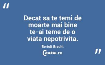 Decat sa te temi de moarte mai bine te-ai teme de o viata nepotrivita. Bertolt Brecht...