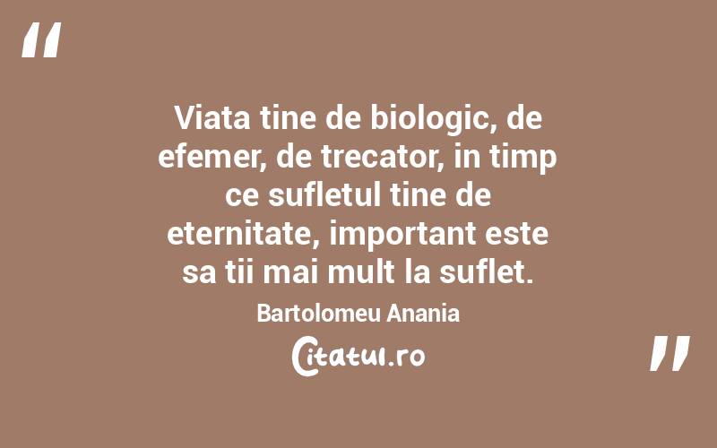 Viata tine de biologic, de efemer, de trecator, in timp ce sufletul tine de eternitate, important este sa tii mai mult la suflet. Bartolomeu Anania