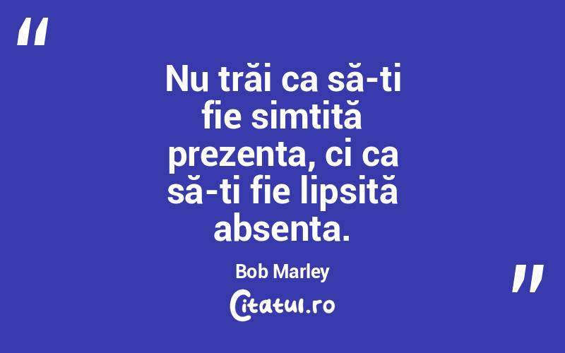 Nu trăi ca să-ți fie simțită prezența, ci ca să-ți fie lipsită absența. Bob Marley