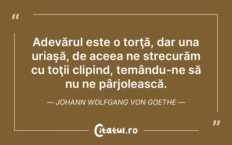 Adevărul este o torţă, dar una uriaşă, de aceea ne strecurăm cu toţii clipind, temându-ne să nu ne pârjolească. Johann Wolfgang von Goethe