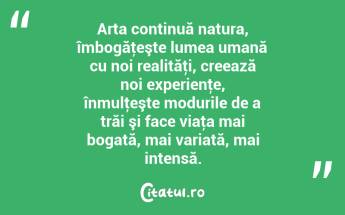 Arta continuă natura, îmbogăţeşte lumea umană cu noi realităţi, creează noi experienţe, înmulţeşte modurile de a trăi şi face viaţa mai bogată, mai variată, mai intensă. ...
