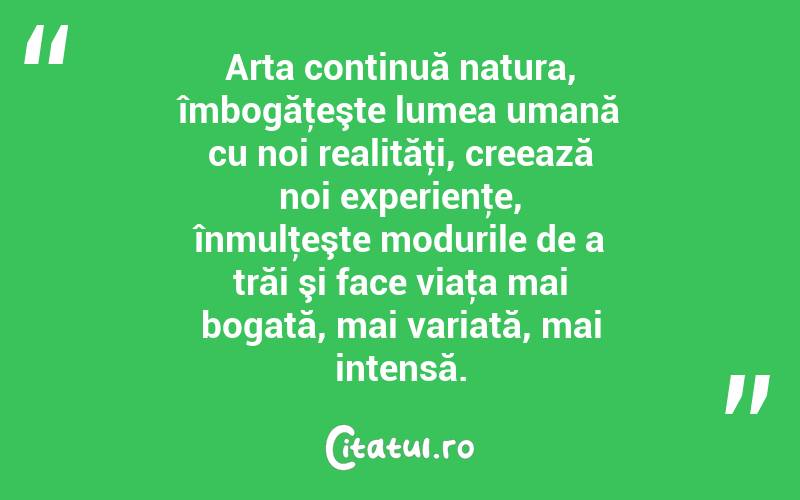 Arta continuă natura, îmbogăţeşte lumea umană cu noi realităţi, creează noi experienţe, înmulţeşte modurile de a trăi şi face viaţa mai bogată, mai variată, mai intensă. 
