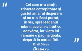 Cel care n-a simţit tristeţea cotropitoare şi gustul amar al disperării şi nu s-a lăsat purtat, în vis, spre leagănul iubirii, acela n-a trăit cu adevărat, iar viaţa lui rămâne o pagină goală, deşartă în cartea firii. Khalil Gibran...