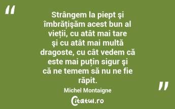 Strângem la piept şi îmbrăţişăm acest bun al vieţii, cu atât mai tare şi cu atât mai multă dragoste, cu cât vedem că este mai puţin sigur şi că ne temem să nu ne fie răpit. Michel Montaigne...