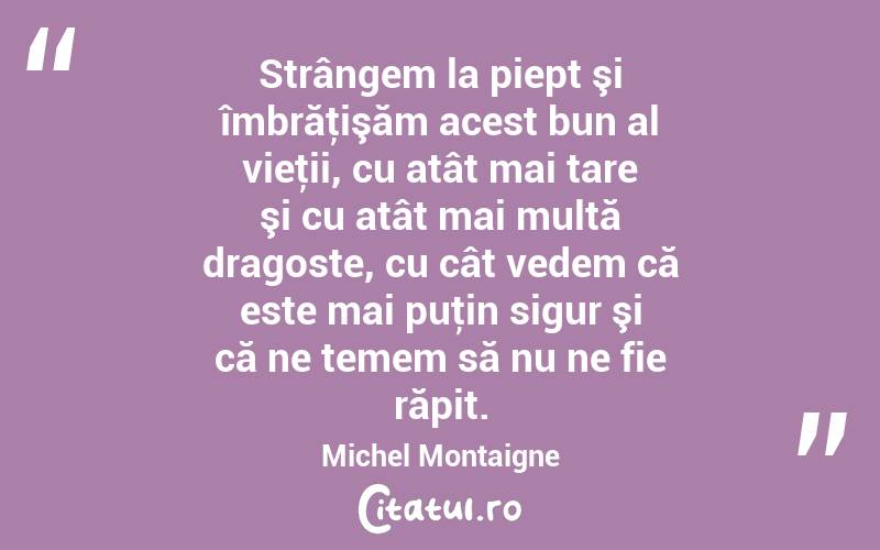 Strângem la piept şi îmbrăţişăm acest bun al vieţii, cu atât mai tare şi cu atât mai multă dragoste, cu cât vedem că este mai puţin sigur şi că ne temem să nu ne fie răpit. Michel Montaigne
