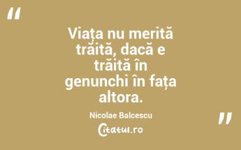 Viaţa nu merită trăită, dacă e trăită în genunchi în faţa altora. Nicolae Balcescu...