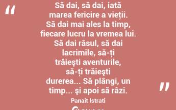 Să dai, să dai, iată marea fericire a vieţii. Să dai mai ales la timp, fiecare lucru la vremea lui. Să dai râsul, să dai lacrimile, să-ţi trăieşti aventurile, să-ţi trăieşti durerea... Să plângi, un timp... şi apoi să râzi. Panait Istrati...
