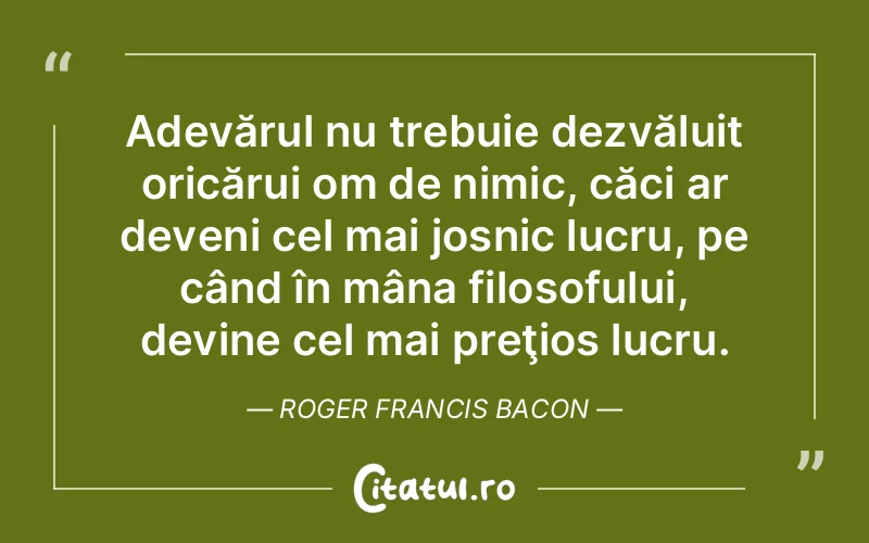 Adevărul nu trebuie dezvăluit oricărui om de nimic, căci ar deveni cel mai josnic lucru, pe când în mâna filosofului, devine cel mai preţios lucru. Roger Francis Bacon