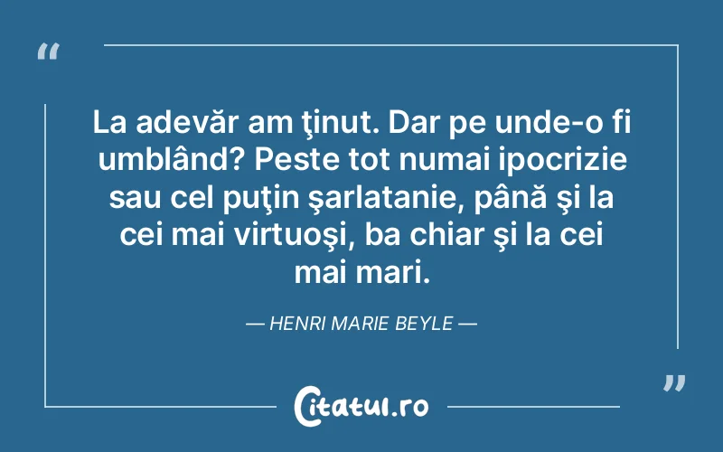 La adevăr am ţinut. Dar pe unde-o fi umblând? Peste tot numai ipocrizie sau cel puţin şarlatanie, până şi la cei mai virtuoşi, ba chiar şi la cei mai mari. Henri Marie Beyle