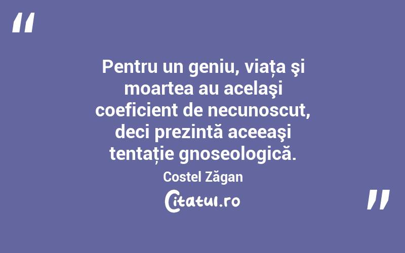 Pentru un geniu, viaţa şi moartea au acelaşi coeficient de necunoscut, deci prezintă aceeaşi tentaţie gnoseologică. Costel Zăgan
