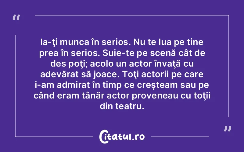 Ia-ţi munca în serios. Nu te lua pe tine prea în serios. Suie-te pe scenă cât de des poţi; acolo un actor învaţă cu adevărat să joace. Toţi actorii pe care i-am admirat în timp ce creşteam sau pe când eram tânăr actor proveneau cu toţii din teatru.