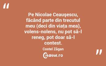 Pe Nicolae Ceauşescu, făcând parte din trecutul meu (deci din viaţa mea), volens-nolens, nu pot să-l reneg, pot doar să-l contest. Costel Zăgan...