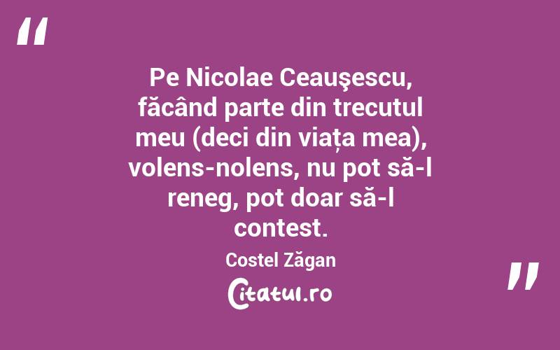 Pe Nicolae Ceauşescu, făcând parte din trecutul meu (deci din viaţa mea), volens-nolens, nu pot să-l reneg, pot doar să-l contest. Costel Zăgan
