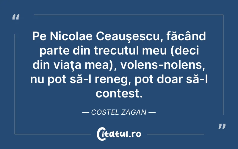 Pe Nicolae Ceauşescu, făcând parte din trecutul meu (deci din viaţa mea), volens-nolens, nu pot să-l reneg, pot doar să-l contest. Costel Zagan