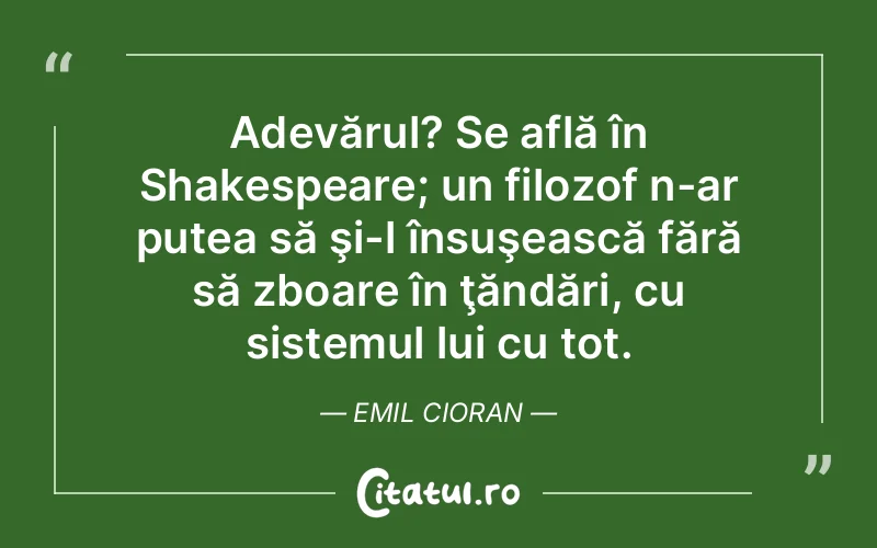 Adevărul? Se află în Shakespeare; un filozof n-ar putea să şi-l însuşească fără să zboare în ţăndări, cu sistemul lui cu tot. Emil Cioran