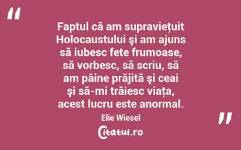 Faptul că am supravieţuit Holocaustului şi am ajuns să iubesc fete frumoase, să vorbesc, să scriu, să am pâine prăjită şi ceai şi să-mi trăiesc viaţa, acest lucru este anormal. Elie Wiesel...