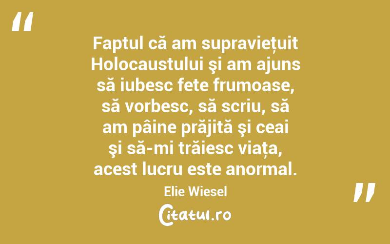 Faptul că am supravieţuit Holocaustului şi am ajuns să iubesc fete frumoase, să vorbesc, să scriu, să am pâine prăjită şi ceai şi să-mi trăiesc viaţa, acest lucru este anormal. Elie Wiesel
