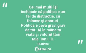 Cei mai mulţi îşi închipuie că politica e un fel de distracţie, cu foloase şi onoruri. Politica e ceva grav, grav de tot. Ai în mâna ta viaţa şi viitorul ţării tale. Ion I. C. Bratianu...
